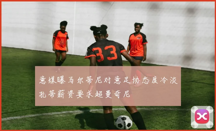 意媒曝马尔蒂尼对意足协态度冷淡孔蒂薪资要求超曼奇尼