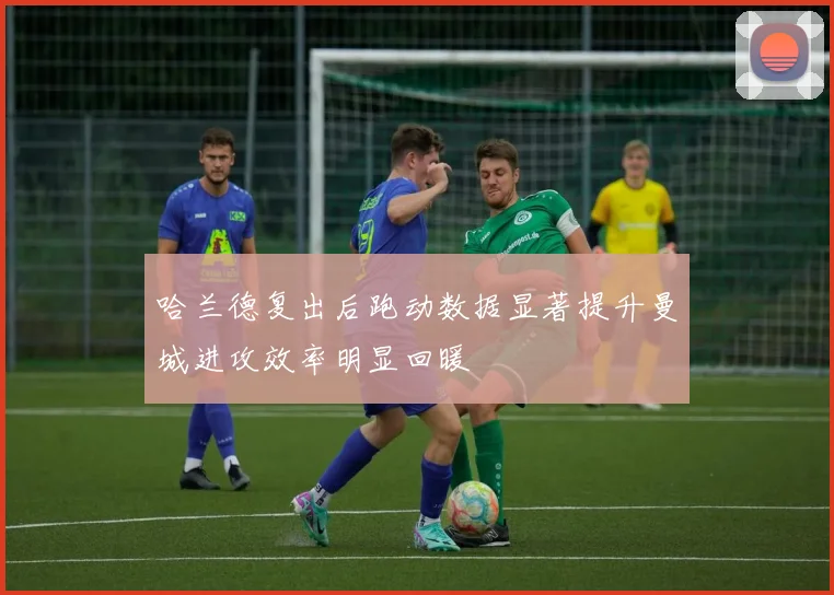 哈兰德复出后跑动数据显著提升曼城进攻效率明显回暖
