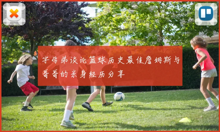 字母弟谈论篮球历史最佳詹姆斯与哥哥的亲身经历分享