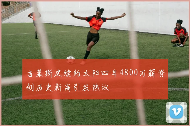 吉莱斯皮续约太阳四年4800万薪资创历史新高引发热议