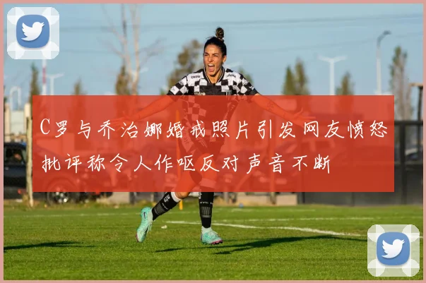 C罗与乔治娜婚戒照片引发网友愤怒批评称令人作呕反对声音不断