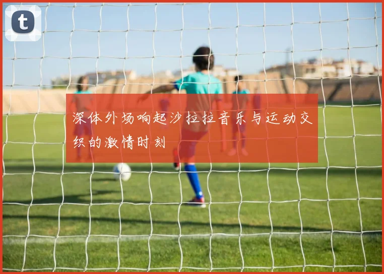深体外场响起沙拉拉音乐与运动交织的激情时刻