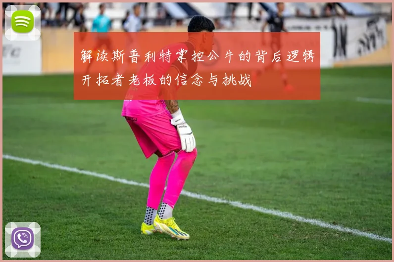 解读斯普利特掌控公牛的背后逻辑开拓者老板的信念与挑战