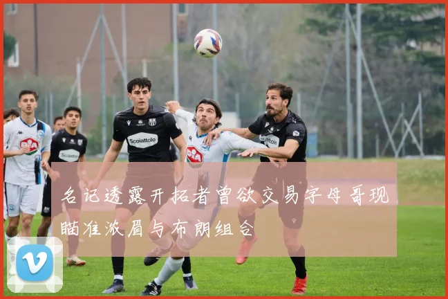 名记透露开拓者曾欲交易字母哥现瞄准浓眉与布朗组合