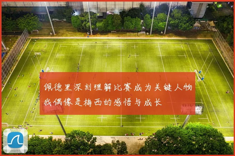 佩德里深刻理解比赛成为关键人物我偶像是梅西的感悟与成长