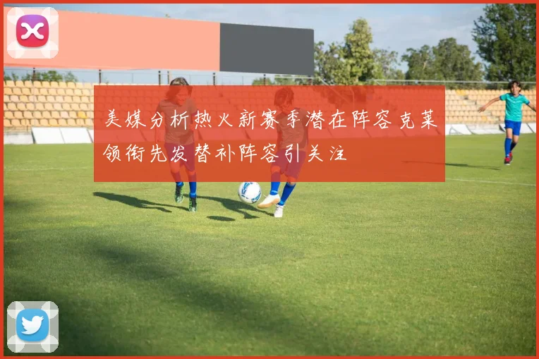 美媒分析热火新赛季潜在阵容克莱领衔先发替补阵容引关注