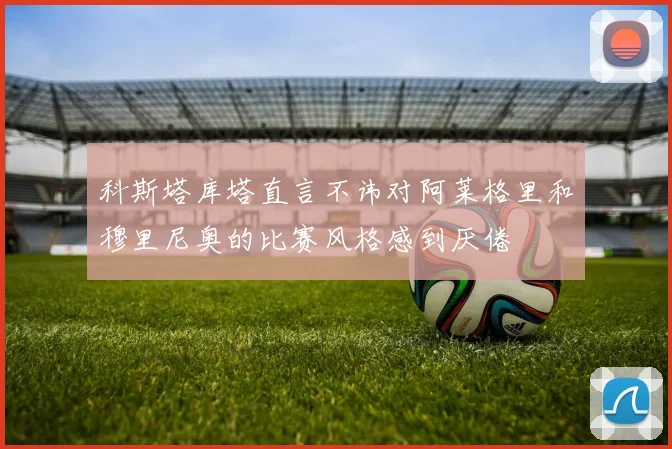 科斯塔库塔直言不讳对阿莱格里和穆里尼奥的比赛风格感到厌倦
