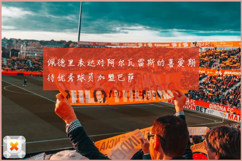佩德里表达对阿尔瓦雷斯的喜爱期待优秀球员加盟巴萨
