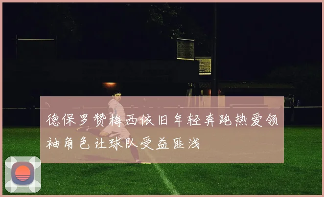 德保罗赞梅西依旧年轻奔跑热爱领袖角色让球队受益匪浅