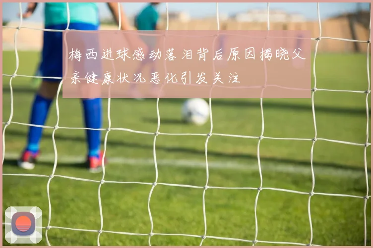 梅西进球感动落泪背后原因揭晓父亲健康状况恶化引发关注