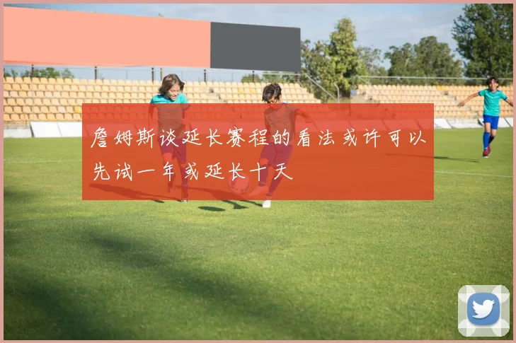 詹姆斯谈延长赛程的看法或许可以先试一年或延长十天