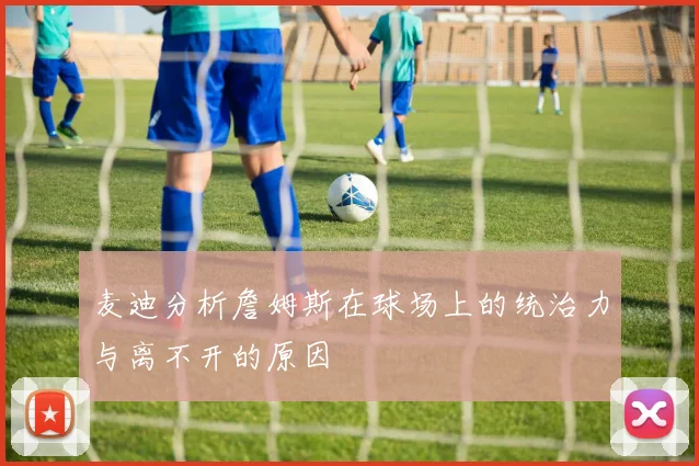 麦迪分析詹姆斯在球场上的统治力与离不开的原因